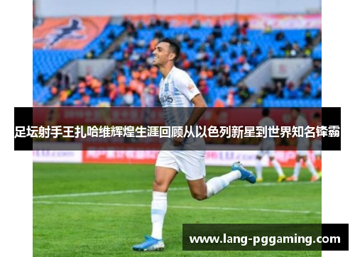 足坛射手王扎哈维辉煌生涯回顾从以色列新星到世界知名锋霸