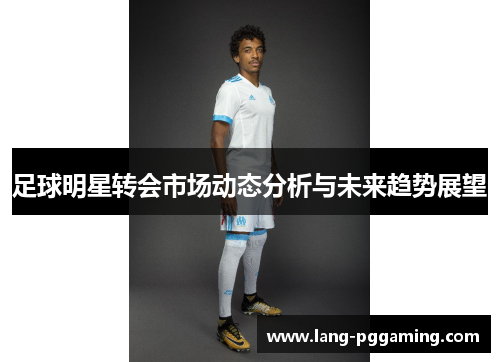 足球明星转会市场动态分析与未来趋势展望
