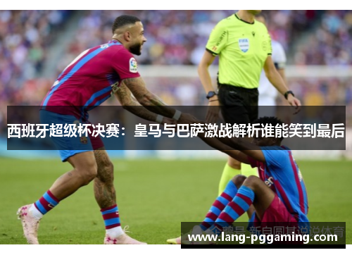 西班牙超级杯决赛：皇马与巴萨激战解析谁能笑到最后