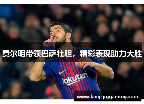 费尔明带领巴萨壮胆，精彩表现助力大胜