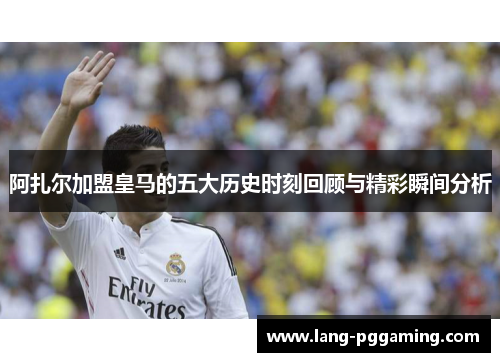 阿扎尔加盟皇马的五大历史时刻回顾与精彩瞬间分析
