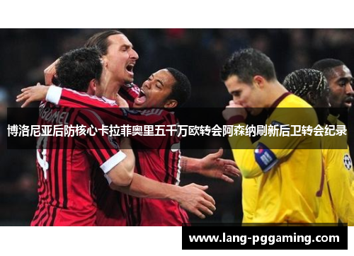 博洛尼亚后防核心卡拉菲奥里五千万欧转会阿森纳刷新后卫转会纪录