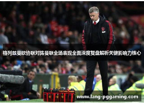 格列兹曼欧协联对阵曼联全场表现全面深度复盘解析关键影响力核心