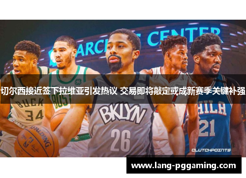 切尔西接近签下拉维亚引发热议 交易即将敲定或成新赛季关键补强